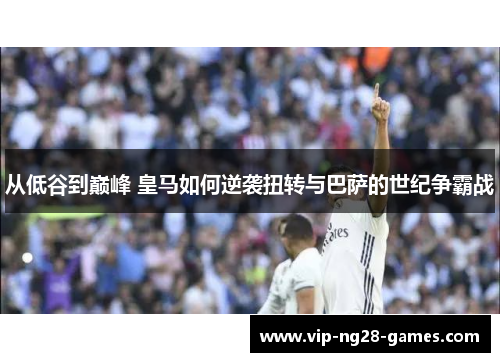 从低谷到巅峰 皇马如何逆袭扭转与巴萨的世纪争霸战