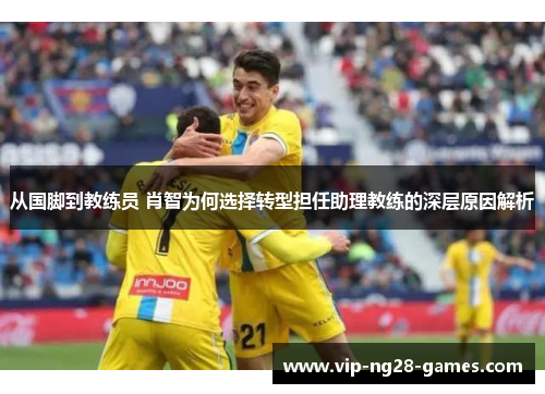 从国脚到教练员 肖智为何选择转型担任助理教练的深层原因解析