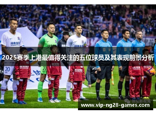 2025赛季上港最值得关注的五位球员及其表现前景分析