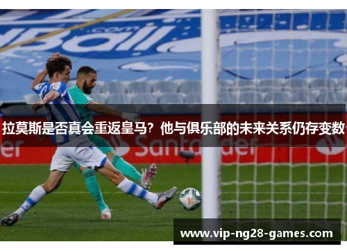 拉莫斯是否真会重返皇马？他与俱乐部的未来关系仍存变数