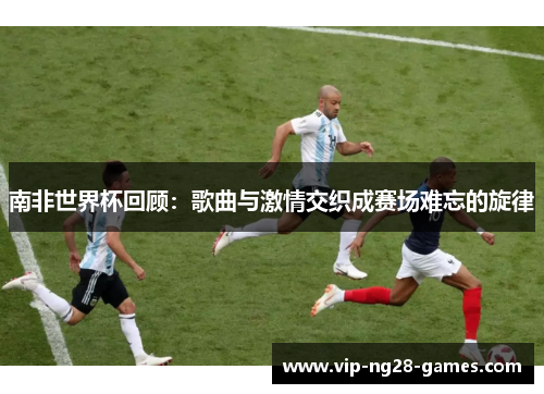 南非世界杯回顾：歌曲与激情交织成赛场难忘的旋律