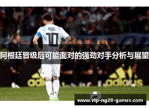 阿根廷晋级后可能面对的强劲对手分析与展望