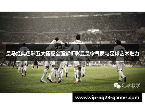 皇马经典色彩五大搭配全面解析彰显皇家气质与足球艺术魅力