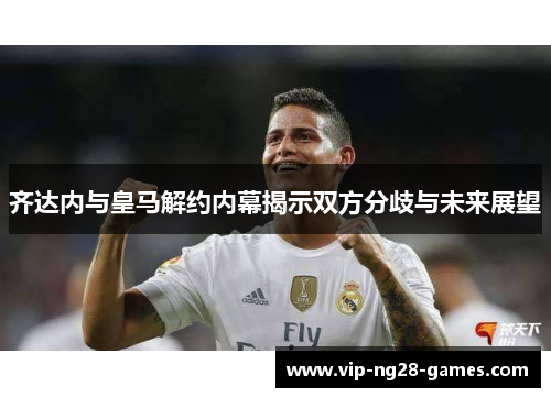 齐达内与皇马解约内幕揭示双方分歧与未来展望