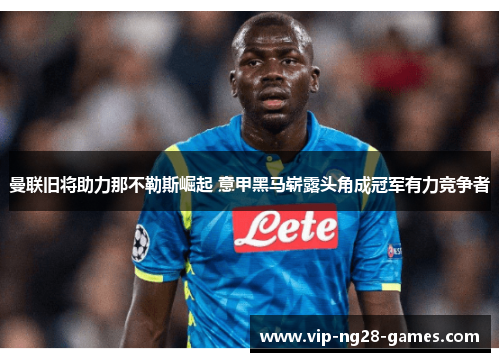 曼联旧将助力那不勒斯崛起 意甲黑马崭露头角成冠军有力竞争者 曼联旧将助力那不勒斯崛起 意甲黑马崭露头角成冠军有力竞争者