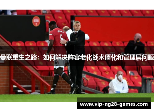 曼联重生之路:如何解决阵容老化战术僵化和管理层问题 曼联重生之路:如何解决阵容老化战术僵化和管理层问题