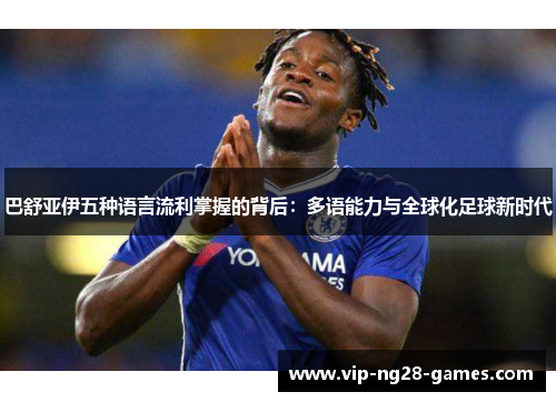 巴舒亚伊五种语言流利掌握的背后:多语能力与全球化足球新时代 巴舒亚伊五种语言流利掌握的背后:多语能力与全球化足球新时代