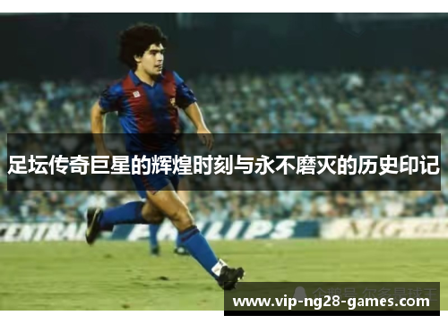 足坛传奇巨星的辉煌时刻与永不磨灭的历史印记 足坛传奇巨星的辉煌时刻与永不磨灭的历史印记